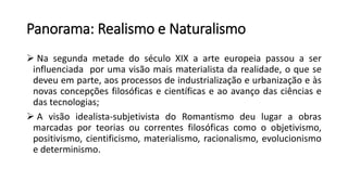 Panorama: Realismo e Naturalismo
 Na segunda metade do século XIX a arte europeia passou a ser
influenciada por uma visão mais materialista da realidade, o que se
deveu em parte, aos processos de industrialização e urbanização e às
novas concepções filosóficas e científicas e ao avanço das ciências e
das tecnologias;
 A visão idealista-subjetivista do Romantismo deu lugar a obras
marcadas por teorias ou correntes filosóficas como o objetivismo,
positivismo, cientificismo, materialismo, racionalismo, evolucionismo
e determinismo.
 