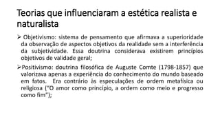 Teorias que influenciaram a estética realista e
naturalista
 Objetivismo: sistema de pensamento que afirmava a superioridade
da observação de aspectos objetivos da realidade sem a interferência
da subjetividade. Essa doutrina considerava existirem princípios
objetivos de validade geral;
Positivismo: doutrina filosófica de Auguste Comte (1798-1857) que
valorizava apenas a experiência do conhecimento do mundo baseado
em fatos. Era contrário às especulações de ordem metafísica ou
religiosa (“O amor como princípio, a ordem como meio e progresso
como fim”);
 