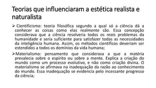 Teorias que influenciaram a estética realista e
naturalista
 Cientificismo: teoria filosófica segundo a qual só a ciência dá a
conhecer as coisas como elas realmente são. Essa concepção
considerava que a ciência resolveria todos os reais problemas da
humanidade e seria suficiente para satisfazer todas as necessidades
da inteligência humana. Assim, os métodos científicos deveriam ser
estendidos a todos os domínios da vida humana;
Materialismo: pensamento que considerava a que a matéria
prevalecia sobre o espírito ou sobre a mente. Explica a criação do
mundo como um processo evolutivo, e não como criação divina. O
materialismo se afirmava na inadequação da razão ao conhecimento
do mundo. Essa inadequação se evidencia pelo incessante progresso
da ciência;
 