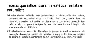 Teorias que influenciaram a estética realista e
naturalista
Racionalismo: método que preconizava a observação das coisas,
baseando-se exclusivamente na razão. Era, pois, uma doutrina
segundo a qual o real podia ser plenamente conhecido ou explicável
pela razão ou pela inteligência, em detrimento da intuição, da
vontade e da sensibilidade;
Evolucionismo: corrente filosófica segundo a qual o modelo de
evolução (biológica, social etc.) explicaria as grandes transformações
do mundo. Também conhecida como Darwinismo ou Lamarckismo;
 
