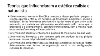 Teorias que influenciaram a estética realista e
naturalista
 Determinismo: corrente filosófica marcante desse período, pregava a
relação rigorosa entre o ser humano, os fenômenos ambientais, sociais e
biológicos. Esses fenômenos estariam tão ligados entre si que, a um dado
momento, um estaria completamente condicionado pelo outro que o
precederia e o acompanharia . Esse fato condicionaria, com o mesmo rigor,
os outros fenômenos que lhe sucederiam.
oDeterminismo social: o ser humano é produto do meio social em que vive;
oDeterminismo biológico: o ser humano seria um produto do seu próprio
instinto ou da sua própria hereditariedade;
oDeterminismo ambiental: todas as condições ambientais seriam os fatores
determinantes nas formas de organização social e nas configurações
culturais do indivíduo.
 