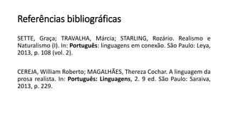 Referências bibliográficas
SETTE, Graça; TRAVALHA, Márcia; STARLING, Rozário. Realismo e
Naturalismo (I). In: Português: linguagens em conexão. São Paulo: Leya,
2013, p. 108 (vol. 2).
CEREJA, William Roberto; MAGALHÃES, Thereza Cochar. A linguagem da
prosa realista. In: Português: Linguagens, 2. 9 ed. São Paulo: Saraiva,
2013, p. 229.
 