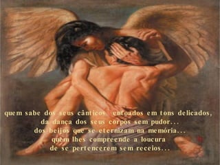 quem sabe dos seus cânticos  entoados em tons delicados,  da dança dos seus corpos sem pudor... dos beijos que se eternizam na memória... quem lhes compreende a loucura  de se pertencerem sem receios... 
