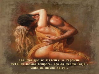 são imãs que se atraem e se repelem,  metal da mesma têmpera, aço da mesma forja... vinho da mesma safra... 