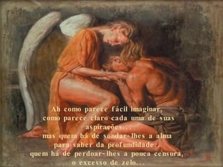 Ah como parece fácil imaginar,  como parece claro cada uma de suas aspirações... mas quem há de sondar-lhes a alma  para saber da profundidade... quem há de perdoar-lhes a pouca censura,  o excesso de zelo... 