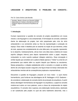 LINGUAGEM E ARQUITETURA: O PROBLEMA DO CONCEITO(1)
Prof. Dr. Carlos Antônio Leite Brandão
1. Introdução
Cumpre reposicionar a questão do conceito do projeto arquitetônico em novas
chaves: a da linguagem e a da compreensão. A formulação do conceito, sobretudo
diante da elaboração do projeto, tem sido prejudicada pelo vício de vê-lo
antecedendo e se concluindo antes ou fora da representação e produção do
espaço. Essa visão é idealista pois se assenta na noção de que devemos, antes
de tudo, apossar-nos completamente de uma idéia para, em seguida, representá-
la no desenho. Cartesianamente, crê-se intuir uma idéia clara e distinta em nosso
espírito (disegno interno) para depois representá-la sobre o papel, maquete,
computador ou outro suporte qualquer (disegno esterno)(2). Essa concepção é
similar àquela que considera ser a palavra falada apenas o "índice" ou sinal de um
pensamento que estaria além ou aquém daquilo que falamos ou escutamos.
Nessa perspectiva, a relação estabelecida entre o conceito e o projeto se define
dentro de uma lógica causal e segundo uma figura linear do tempo vetorizada dos
antecedentes mentais até às conseqüências projetuais e representativas.
Discutindo a questão da linguagem, proporei um novo modo - o qual chamo
hermenêutico, pois funda-se nas abordagens de M. Heidegger e H.G. Gadamer -
de considerar a elaboração do conceito dentro da produção da arquitetura. A partir
dessa abordagem hermenêutica da linguagem na arquitetura, o papel do conceito
mostrar-se-á sobre um novo patamar, como a chave da compreensão do objeto
arquitetônico. O conceito não é apenas uma elaboração mental prévia, destinada
a ser substituída pelo projeto no qual ela seria totalmente absorvida, mas o
Arquiteto, Mestre e Doutor em Filosofia (UFMG),
Especialista em Cultura e Arte Barroca (UFOP),
Professor Adjunto da Escola de Arquitetura da
UFMG
 