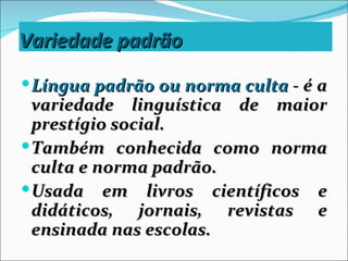 Variedade padrão
 Língua padrão ou norma culta - é a
  variedade linguística de maior
  prestígio social.
 Também conhecida como norma
  culta e norma padrão.
 Usada em livros científicos e
  didáticos, jornais, revistas e
  ensinada nas escolas.
 