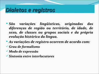 Dialetos e registros

 São   variações lingüísticas, originadas das
  diferenças de região ou território, de idade, de
  sexo, de classes ou grupos sociais e da própria
  evolução histórica da língua.
 As variações de registro ocorrem de acordo com:
 Grau de formalismo
 Modo de expressão
 Sintonia entre interlocutores
 