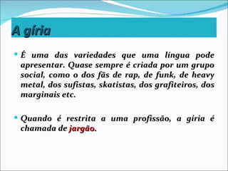 A gíria
 É uma das variedades que uma língua pode
 apresentar. Quase sempre é criada por um grupo
 social, como o dos fãs de rap, de funk, de heavy
 metal, dos sufistas, skatistas, dos grafiteiros, dos
 marginais etc.

 Quando é restrita a uma profissão, a gíria é
 chamada de jargão.
 