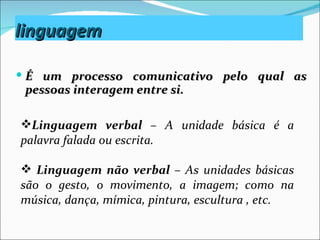 linguagem

 É um processo comunicativo pelo qual as
 pessoas interagem entre si.

Linguagem verbal – A unidade básica é a
palavra falada ou escrita.

 Linguagem não verbal – As unidades básicas
são o gesto, o movimento, a imagem; como na
música, dança, mímica, pintura, escultura , etc.
 