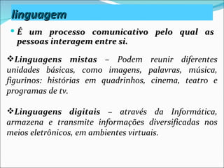 linguagem
 É um processo comunicativo pelo qual as
  pessoas interagem entre si.

Linguagens mistas – Podem reunir diferentes
unidades básicas, como imagens, palavras, música,
figurinos: histórias em quadrinhos, cinema, teatro e
programas de tv.

Linguagens digitais – através da Informática,
armazena e transmite informações diversificadas nos
meios eletrônicos, em ambientes virtuais.
 