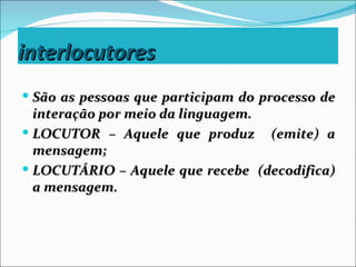interlocutores
 São as pessoas que participam do processo de
  interação por meio da linguagem.
 LOCUTOR – Aquele que produz (emite) a
  mensagem;
 LOCUTÁRIO – Aquele que recebe (decodifica)
  a mensagem.
 
