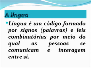 A língua
Língua é um código formado
 por signos (palavras) e leis
 combinatórias por meio do
 qual      as  pessoas     se
 comunicam e interagem
 entre si.
 