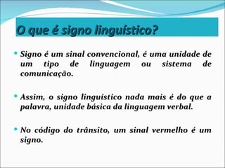 O que é signo linguístico?
 Signo é um sinal convencional, é uma unidade de
 um tipo de       linguagem    ou   sistema     de
 comunicação.

 Assim, o signo linguístico nada mais é do que a
 palavra, unidade básica da linguagem verbal.

 No código do trânsito, um sinal vermelho é um
 signo.
 