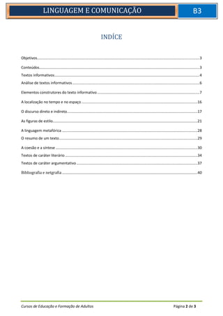 Cursos de Educação e Formação de Adultos Página 2 de 3
LINGUAGEM E COMUNICAÇÃO B3
INDÍCE
Objetivos.............................................................................................................................................................3
Conteúdos...........................................................................................................................................................3
Textos informativos............................................................................................................................................4
Análise de textos informativos...........................................................................................................................6
Elementos construtores do texto informativo...................................................................................................7
A localização no tempo e no espaço ................................................................................................................16
O discurso direto e indireto..............................................................................................................................17
As figuras de estilo............................................................................................................................................21
A linguagem metafórica ...................................................................................................................................28
O resumo de um texto......................................................................................................................................29
A coesão e a síntese .........................................................................................................................................30
Textos de caráter literário ................................................................................................................................34
Textos de caráter argumentativo.....................................................................................................................37
Bibliografia e netgrafia...................................................................................................................................40
 