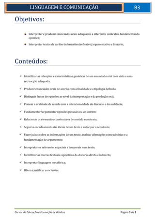 Cursos de Educação e Formação de Adultos Página 3 de 3
LINGUAGEM E COMUNICAÇÃO B3
Objetivos:
Interpretar e produzir enunciados orais adequados a diferentes contextos, fundamentando
opiniões;
Interpretar textos de caráter informativo/reflexivo/argumentativo e literário;
Conteúdos:
 Identificar as intenções e características genéricas de um enunciado oral com vista a uma
retroacção adequada;
 Produzir enunciados orais de acordo com a finalidade e a tipologia definida;
 Distinguir factos de opiniões ao nível da interpretação e da produção oral;
 Planear a oralidade de acordo com a intencionalidade do discurso e da audiência;
 Fundamentar/argumentar opiniões pessoais ou de outrem;
 Relacionar os elementos construtores de sentido num texto;
 Seguir o encadeamento das ideias de um texto e antecipar a sequência;
 Fazer juízos sobre as informações de um texto: analisar afirmações contraditórias e a
fundamentação de argumentos;
 Interpretar os referentes espaciais e temporais num texto;
 Identificar as marcas textuais específicas do discurso direto e indirecto;
 Interpretar linguagem metafórica;
 Obter e justificar conclusões.
 