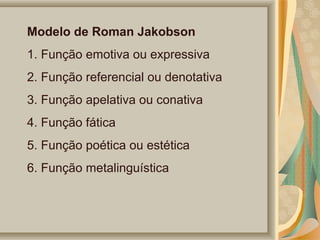Modelo de Roman Jakobson
1. Função emotiva ou expressiva
2. Função referencial ou denotativa
3. Função apelativa ou conativa
4. Função fática
5. Função poética ou estética
6. Função metalinguística

 