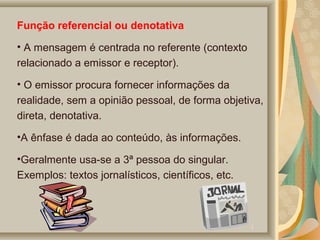 Função referencial ou denotativa
• A mensagem é centrada no referente (contexto
relacionado a emissor e receptor).
• O emissor procura fornecer informações da
realidade, sem a opinião pessoal, de forma objetiva,
direta, denotativa.
•A ênfase é dada ao conteúdo, às informações.
•Geralmente usa-se a 3ª pessoa do singular.
Exemplos: textos jornalísticos, científicos, etc.

 