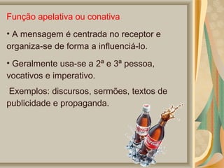 Função apelativa ou conativa
• A mensagem é centrada no receptor e
organiza-se de forma a influenciá-lo.
• Geralmente usa-se a 2ª e 3ª pessoa,
vocativos e imperativo.
Exemplos: discursos, sermões, textos de
publicidade e propaganda.

 