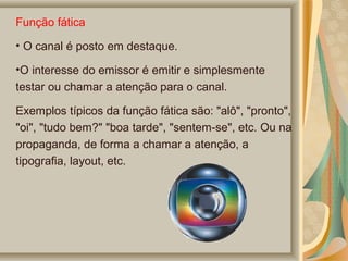 Função fática
• O canal é posto em destaque.
•O interesse do emissor é emitir e simplesmente
testar ou chamar a atenção para o canal.
Exemplos típicos da função fática são: "alô", "pronto",
"oi", "tudo bem?" "boa tarde", "sentem-se", etc. Ou na
propaganda, de forma a chamar a atenção, a
tipografia, layout, etc.

 