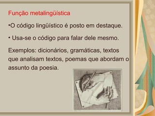 Função metalingüística
•O código lingüístico é posto em destaque.
• Usa-se o código para falar dele mesmo.
Exemplos: dicionários, gramáticas, textos
que analisam textos, poemas que abordam o
assunto da poesia.

 