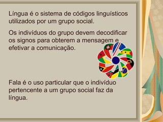 Língua é o sistema de códigos linguísticos 
utilizados por um grupo social.
Os indivíduos do grupo devem decodificar 
os signos para obterem a mensagem e 
efetivar a comunicação.

Fala é o uso particular que o indivíduo 
pertencente a um grupo social faz da 
língua.

 