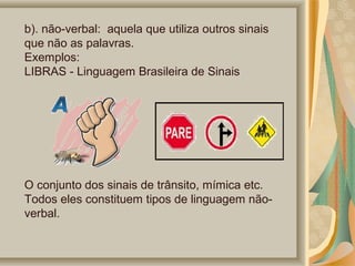 b). não-verbal: aquela que utiliza outros sinais
que não as palavras.
Exemplos:
LIBRAS - Linguagem Brasileira de Sinais

O conjunto dos sinais de trânsito, mímica etc.
Todos eles constituem tipos de linguagem nãoverbal.

 