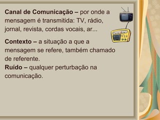 Canal de Comunicação – por onde a
mensagem é transmitida: TV, rádio,
jornal, revista, cordas vocais, ar...
Contexto – a situação a que a
mensagem se refere, também chamado
de referente.
Ruído – qualquer perturbação na
comunicação.

 