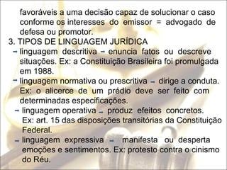 favoráveis a uma decisão capaz de solucionar o caso  conforme os interesses  do  emissor  =  advogado  de defesa ou promotor. 3. TIPOS DE LINGUAGEM JURÍDICA linguagem  descritiva  enuncia  fatos  ou  descreve situações. Ex: a Constituição Brasileira foi promulgada em 1988. linguagem normativa ou prescritiva  dirige a conduta. Ex:  o  alicerce  de  um  prédio  deve  ser  feito  com  determinadas especificações. linguagem operativa  produz  efeitos  concretos. Ex: art. 15 das disposições transitórias da Constituição Federal. linguagem  expressiva  manifesta  ou  desperta emoções e sentimentos. Ex: protesto contra o cinismo do Réu.  