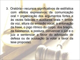 3.  Oratória  recursos significativos de estilística com efeitos expressivos da comunicação oral = organização dos argumentos fortes e às vezes falácias + auxiliares orais = timbre da voz, altura da emissão vocal, a entonação da frase, o jogo rítmico do corpo, dos braços, da fisionomia, a postura  convencer o júri e o juiz a sentenciar a favor do advogado de defesa ou de acusação (a votar a favor da tese proposta). 