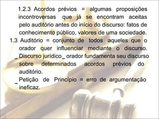 1.2.3  Acordos  prévios  =  algumas  proposições incontroversas  que  já  se  encontram  aceitas pelo auditório antes do início do discurso: fatos de conhecimento público, valores de uma sociedade. 1.3   Auditório  =  conjunto  de  todos  aqueles  que  o orador  quer  influenciar  mediante  o  discurso. Discurso jurídico  orador fundamenta seu discurso sobre  determinados  acordos  prévios  do  auditório. Petição  de  Princípio  =  erro  de  argumentação ineficaz. 