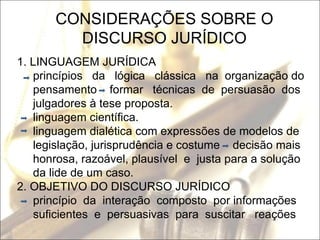 CONSIDERAÇÕES SOBRE O DISCURSO JURÍDICO 1. LINGUAGEM JURÍDICA princípios  da  lógica  clássica  na  organização do pensamento  formar  técnicas  de  persuasão  dos julgadores à tese proposta.  linguagem científica. linguagem dialética com expressões de modelos de legislação, jurisprudência e costume  decisão mais honrosa, razoável, plausível  e  justa para a solução da lide de um caso. 2. OBJETIVO DO DISCURSO JURÍDICO princípio  da  interação  composto  por informações suficientes  e  persuasivas  para  suscitar  reações  