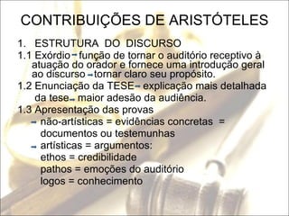 CONTRIBUIÇÕES DE ARISTÓTELES 1.  ESTRUTURA  DO  DISCURSO 1.1 Exórdio  função de tornar o auditório receptivo à atuação do orador e fornece uma introdução geral ao discurso  tornar claro seu propósito. 1.2 Enunciação da TESE  explicação mais detalhada da tese  maior adesão da audiência. 1.3 Apresentação das provas não-artísticas = evidências concretas  = documentos ou testemunhas artísticas = argumentos: ethos = credibilidade pathos = emoções do auditório logos = conhecimento 