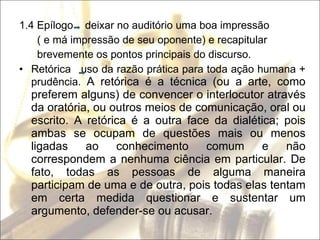 1.4 Epílogo  deixar no auditório uma boa impressão ( e má impressão de seu oponente) e recapitular brevemente os pontos principais do discurso. Retórica  uso da razão prática para toda ação humana + prudência.  A retórica é a técnica (ou a arte, como preferem alguns) de convencer o interlocutor através da oratória, ou outros meios de comunicação, oral ou escrito. A retórica é a outra face da dialética; pois ambas se ocupam de questões mais ou menos ligadas ao conhecimento comum e não correspondem a nenhuma ciência em particular. De fato, todas as pessoas de alguma maneira participam de uma e de outra, pois todas elas tentam em certa medida questionar e sustentar um argumento, defender-se ou acusar. 
