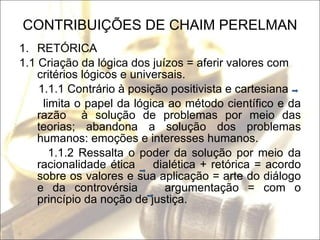 CONTRIBUIÇÕES DE CHAIM PERELMAN RETÓRICA 1.1 Criação da lógica dos juízos = aferir valores com critérios lógicos e universais. 1.1.1 Contrário à posição positivista e cartesiana limita o papel da lógica ao método científico e da razão  à solução de problemas por meio das teorias; abandona a solução dos problemas humanos: emoções e interesses humanos. 1.1.2 Ressalta o poder da solução por meio da racionalidade ética  dialética + retórica = acordo sobre os valores e sua aplicação = arte do diálogo e da controvérsia  argumentação = com o princípio da noção de justiça.  