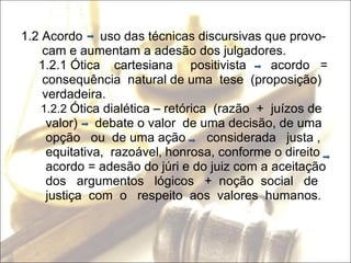 1.2 Acordo  uso das técnicas discursivas que provo- cam e aumentam a adesão dos julgadores. 1.2.1 Ótica  cartesiana  positivista  acordo  =  consequência  natural de uma  tese  (proposição) verdadeira. 1.2.2  Ótica dialética – retórica  (razão  +  juízos de valor)  debate o valor  de uma decisão, de uma  opção  ou  de uma ação  considerada  justa , equitativa,  razoável ,  honrosa, conforme o direito acordo = adesão do júri e do juiz com a aceitação dos  argumentos  lógicos  +  noção  social  de justiça  com  o  respeito  aos  valores  humanos. 