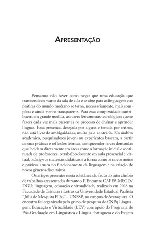 Apresentação
Pensamos não haver como negar que uma educação que
transcende os muros da sala de aula e se abre para as linguagens e as
práticas do mundo moderno se torna, necessariamente, mais com-
plexa e ainda menos transparente. Para essa complexidade contri-
buem, em grande medida, as novas ferramentas tecnológicas que se
fazem cada vez mais presentes no processo de ensinar e aprender
línguas. Essa presença, desejada por alguns e temida por outros,
não está livre de ambiguidades, muito pelo contrário. No âmbito
acadêmico, pesquisadores jovens ou experientes buscam, a partir
de suas práticas e reflexões teóricas, compreender novas demandas
que incidam diretamente em áreas como a formação inicial e conti-
nuada de professores, o trabalho docente em aula presencial e vir-
tual, o design de materiais didáticos e a forma como os novos meios
e práticas atuam no funcionamento da linguagem e na criação de
novos gêneros discursivos.
Os artigos presentes nesta coletânea são fruto do intercâmbio
de trabalhos apresentados durante o II Encontro CAPES-MECD/
DGU: linguagem, educação e virtualidade, realizado em 2008 na
Faculdade de Ciências e Letras da Universidade Estadual Paulista
“Júlio de Mesquita Filho” – UNESP, no campus de Araraquara. O
encontro foi organizado pelo grupo de pesquisa do CNPq Lingua-
gem, Educação e Virtualidade (LEV) com apoio do Programa de
Pós-Graduação em Linguística e Língua Portuguesa e do Projeto
 