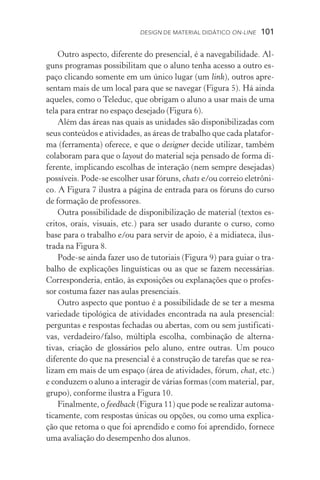 Design de Material Didático on­­‑line  101
Outro aspecto, diferente do presencial, é a navegabilidade. Al-
guns programas possibilitam que o aluno tenha acesso a outro es-
paço clicando somente em um único lugar (um link), outros apre-
sentam mais de um local para que se navegar (Figura 5). Há ainda
aqueles, como o Teleduc, que obrigam o aluno a usar mais de uma
tela para entrar no espaço desejado (Figura 6).
Além das áreas nas quais as unidades são disponibilizadas com
seus conteúdos e atividades, as áreas de trabalho que cada platafor-
ma (ferramenta) oferece, e que o designer decide utilizar, também
colaboram para que o layout do material seja pensado de forma di-
ferente, implicando escolhas de interação (nem sempre desejadas)
possíveis. Pode­‑se escolher usar fóruns, chats e/ou correio eletrôni-
co. A Figura 7 ilustra a página de entrada para os fóruns do curso
de formação de professores.
Outra possibilidade de disponibilização de material (textos es-
critos, orais, visuais, etc.) para ser usado durante o curso, como
base para o trabalho e/ou para servir de apoio, é a midiateca, ilus-
trada na Figura 8.
Pode­‑se ainda fazer uso de tutoriais (Figura 9) para guiar o tra-
balho de explicações linguísticas ou as que se fazem necessárias.
Corresponderia, então, às exposições ou explanações que o profes-
sor costuma fazer nas aulas presenciais.
Outro aspecto que pontuo é a possibilidade de se ter a mesma
variedade tipológica de atividades encontrada na aula presencial:
perguntas e respostas fechadas ou abertas, com ou sem justificati-
vas, verdadeiro/falso, múltipla escolha, combinação de alterna­
tivas, criação de glossários pelo aluno, entre outras. Um pouco
diferente do que na presencial é a construção de tarefas que se rea-
lizam em mais de um espaço (área de atividades, fórum, chat, etc.)
e conduzem o aluno a interagir de várias formas (com material, par,
grupo), conforme ilustra a Figura 10.
Finalmente, o feedback (Figura 11) que pode se realizar automa-
ticamente, com respostas únicas ou opções, ou como uma explica-
ção que retoma o que foi aprendido e como foi aprendido, fornece
uma avaliação do desempenho dos alunos.
 