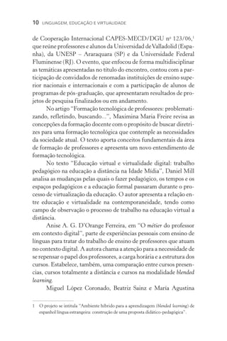 10  LINGUAGEM, EDUCAÇÃO E VIRTUALIDADE
de Cooperação Internacional CAPES-MECD/DGU no
123/06,
que reúne professores e alunos da Universidad deValladolid (Espa-
nha), da UNESP – Araraquara (SP) e da Universidade Federal
Fluminense (RJ). O evento, que enfocou de forma multidisciplinar
as temáticas apresentadas no título do encontro, contou com a par-
ticipação de convidados de renomadas instituições de ensino supe-
rior nacionais e internacionais e com a participação de alunos de
programas de pós-graduação, que apresentaram resultados de pro-
jetos de pesquisa finalizados ou em andamento.
No artigo “Formação tecnológica de professores: problemati-
zando, refletindo, buscando...”, Maximina Maria Freire revisa as
concepções da formação docente com o propósito de buscar diretri-
zes para uma formação tecnológica que contemple as necessidades
da sociedade atual. O texto aporta conceitos fundamentais da área
de formação de professores e apresenta um novo entendimento de
formação tecnológica.
No texto “Educação virtual e virtualidade digital: trabalho
pedagógico na educação a distância na Idade Mídia”, Daniel Mill
analisa as mudanças pelas quais o fazer pedagógico, os tempos e os
espaços pedagógicos e a educação formal passaram durante o pro-
cesso de virtualização da educação. O autor apresenta a relação en-
tre educação e virtualidade na contemporaneidade, tendo como
campo de observação o processo de trabalho na educação virtual a
distância.
Anise A. G. D’Orange Ferreira, em “O métier do professor
em contexto digital”, parte de experiências pessoais com ensino de
línguas para tratar do trabalho de ensino de professores que atuam
no contexto digital. A autora chama a atenção para a necessidade de
se repensar o papel dos professores, a carga horária e a estrutura dos
cursos. Estabelece, também, uma comparação entre cursos presen-
cias, cursos totalmente a distância e cursos na modalidade blended
learning.
Miguel López Coronado, Beatriz Sainz e María Agustina
	O projeto se intitula “Ambiente híbrido para a aprendizagem (blended learning) de
espanhol língua estrangeira: construção de uma proposta didático-pedagógica”.
 