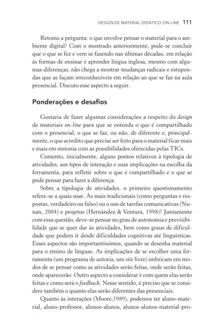 Design de Material Didático on­­‑line  111
Retomo a pergunta: o que envolve pensar o material para o am-
biente digital? Com o mostrado anteriormente, pode­‑se concluir
que o que se fez e vem se fazendo nas últimas décadas, em relação
às formas de ensinar e aprender língua inglesa, mesmo com algu-
mas diferenças, não chega a mostrar mudanças radicais e estupen-
das que as façam irreconhecíveis em relação ao que se faz na aula
presencial. Discuto esse aspecto a seguir.
Ponderações e desafios
Gostaria de fazer algumas considerações a respeito do design
de materiais on­‑line para que se entenda o que é compartilhado
com o presencial, o que se faz, ou não, de diferente e, principal-
mente, o que acredito que precise ser feito para o material ficar mais
e mais em sintonia com as possibilidades oferecidas pelas TICs.
Comento, inicialmente, alguns pontos relativos à tipologia de
atividades, aos tipos de interação e suas implicações na escolha da
ferramenta, para refletir sobre o que é compartilhado e o que se
pode pensar para fazer a diferença.
Sobre a tipologia de atividades, o primeiro questionamento
refere­‑se a quais usar. As mais tradicionais (como perguntas e res-
postas, verdadeiro ou falso) ou o uso de tarefas comunicativas (Nu-
nan, 2004) e projetos (Hernández  Ventura, 1998)? Juntamente
com essa questão, deve­‑se pensar no grau de autonomia e previsibi-
lidade que se quer dar às atividades, bem como graus de dificul­
dade que podem ir desde dificuldades cognitivas até linguísticas.
Esses aspectos são importantíssimos, quando se desenha material
para o ensino de línguas. As implicações de se escolher uma fer­
ramenta (um programa de autoria, um site livre) imbricam em mo-
dos de se pensar como as atividades serão feitas, onde serão feitas,
onde aparecerão. Outro aspecto a considerar é com quem elas serão
feitas e como será o feedback. Nesse sentido, é preciso que se consi-
dere também o quanto elas serão diferentes das presenciais.
Quanto às interações (Moore,1989), podemos ter aluno­‑mate­
rial, aluno­‑professor, alunos­‑alunos, alunos­‑alunos­‑material­‑pro­
 