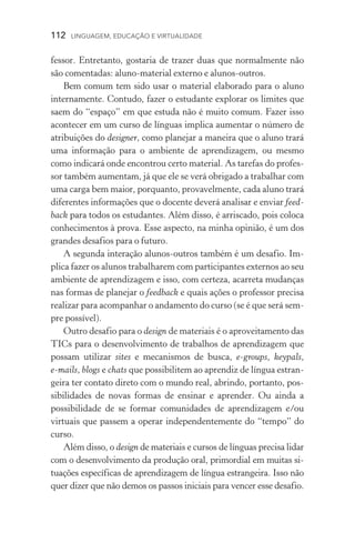 112  LINGUAGEM, EDUCAÇÃO E VIRTUALIDADE
fessor. Entretanto, gostaria de trazer duas que normalmente não
são comentadas: aluno­‑material externo e alunos­‑outros.
Bem comum tem sido usar o material elaborado para o aluno
internamente. Contudo, fazer o estudante explorar os limites que
saem do “espaço” em que estuda não é muito comum. Fazer isso
acontecer em um curso de línguas implica aumentar o número de
atribuições do designer, como planejar a maneira que o aluno trará
uma informação para o ambiente de aprendizagem, ou mesmo
como indicará onde encontrou certo material. As tarefas do profes-
sor também aumentam, já que ele se verá obrigado a trabalhar com
uma carga bem maior, porquanto, provavelmente, cada aluno trará
diferentes informações que o docente deverá analisar e enviar feed-
back para todos os estudantes. Além disso, é arriscado, pois coloca
conhecimentos à prova. Esse aspecto, na minha opinião, é um dos
grandes desafios para o futuro.
A segunda interação alunos­‑outros também é um desafio. Im-
plica fazer os alunos trabalharem com participantes externos ao seu
ambiente de aprendizagem e isso, com certeza, acarreta mudanças
nas formas de planejar o feedback e quais ações o professor precisa
realizar para acompanhar o andamento do curso (se é que será sem-
pre possível).
Outro desafio para o design de materiais é o aproveitamento das
TICs para o desenvolvimento de trabalhos de aprendizagem que
possam utilizar sites e mecanismos de busca, e­‑groups, keypals,
e­‑mails, blogs e chats que possibilitem ao aprendiz de língua estran-
geira ter contato direto com o mundo real, abrindo, portanto, pos-
sibilidades de novas formas de ensinar e aprender. Ou ainda a
possibilidade de se formar comunidades de aprendizagem e/ou
virtuais que passem a operar independentemente do “tempo” do
curso.
Além disso, o design de materiais e cursos de línguas precisa lidar
com o desenvolvimento da produção oral, primordial em muitas si-
tuações específicas de aprendizagem de língua estrangeira. Isso não
quer dizer que não demos os passos iniciais para vencer esse desafio.
 