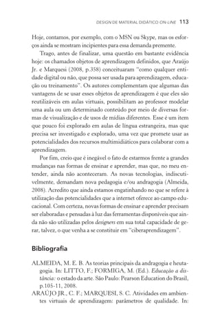 Design de Material Didático on­­‑line  113
Hoje, contamos, por exemplo, com o MSN ou Skype, mas os esfor-
ços ainda se mostram incipientes para essa demanda premente.
Trago, antes de finalizar, uma questão em bastante evidência
hoje: os chamados objetos de aprendizagem definidos, que Araújo
Jr. e Marquesi (2008, p.358) conceituaram “como qual­quer enti­
dade digital ou não, que possa ser usada para aprendizagem, educa-
ção ou treinamento”. Os autores complementam que algumas das
vantagens de se usar esses objetos de aprendizagem é que eles são
reutilizáveis em aulas virtuais, possibilitam ao professor modelar
uma aula ou um determinado conteúdo por meio de diversas for-
mas de visualização e de usos de mídias diferentes. Esse é um item
que pouco foi explorado em aulas de língua estrangeira, mas que
precisa ser investigado e explorado, uma vez que promete usar as
potencialidades dos recursos multimidiáticos para cola­borar com a
aprendizagem.
Por fim, creio que é inegável o fato de estarmos frente a grandes
mudanças nas formas de ensinar e aprender, mas que, no meu en-
tender, ainda não aconteceram. As novas tecnologias, indiscuti­
velmente, demandam nova pedagogia e/ou andragogia (Almeida,
2008). Acredito que ainda estamos engatinhando no que se refere à
utilização das potencialidades que a internet oferece ao campo edu-
cacional. Com certeza, novas formas de ensinar e aprender precisam
ser elaboradas e pensadas à luz das ferramentas disponíveis que ain-
da não são utilizadas pelos designers em sua total capacidade de ge-
rar, talvez, o que venha a se constituir em “ciberaprendizagem”.
Bibliografia
ALMEIDA, M. E. B. As teorias principais da andragogia e heuta-
gogia. In: LITTO, F.; FORMIGA, M. (Ed.). Educação a dis-
tância: o estado da arte. São Paulo: Pearson Education do Brasil,
p.105­­‑11, 2008.
ARAÚJO JR., C. F.; MARQUESI, S. C. Atividades em ambien-
tes virtuais de aprendizagem: parâmetros de qualidade. In:
 