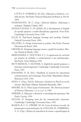 114  LINGUAGEM, EDUCAÇÃO E VIRTUALIDADE
LITTO, F.; FORMIGA, M. (Ed.). Educação a distância: o es-
tado da arte. São Paulo: Pearson Education do Brasil, p.358­­‑68,
2008.
DAMIANOVIC, M. C. (Org.). Material didático: elaboração e
avaliação. ����������������������Taubaté: Cabral, 2007.
DUDLEY­­‑EVANS, T.; ST. JOHN, M. J. Developments in English
for specific purposes: a multi­­‑disciplinary approach. NovaYork:
Cambridge University Press, 1998.
ELLIS, R. Task­­‑based language learning and teaching. ��������Oxford:
Oxford University Press, 2003.
FILATRO, A. Design instrucional na prática. São Paulo: Pearson
Education do Brasil, 2008.
GRAVES, K. Designing language courses: a guide for teachers. ����Bos-
ton: Heinle  Heinle, 2000.
HERNÁNDEZ, F.; VENTURA, F. J. A organização do currículo
por projetos de trabalho: o conhecimento é um caleidoscópio.
São Paulo: Artes Médicas,1998.
HUTCHINSON, T.;WATERS, A. English for specific purposes: a
learning­­‑centred approach. Cambridge: Cambridge University
Press, 1987.
JONASSEN, D. H. (Ed.). Handbook of research for educational
communications and technology. �����������������������������Nova York: Macmillan Library
Reference USA, 1996.
MAIA, C. (Org.). Ead.br. Educação a distância no Brasil na era da
internet. �����������������������������������������São Paulo: Editora Anhembi Morumbi, 2000.
MOORE, M. G. Three types of interaction. The American Journal
of Distance Education, v.3, n.2, p.1­­‑6, 1989.
NISKIER, A. Educação a distância: a tecnologia da esperança. São
Paulo: Loyola, 1999.
NUNAN, D. Designing tasks for the communicative classroom.
Cambridge: Cambridge University Press, 1989.
RAMOS, R. C. G.; FREIRE, M. M. Curso de leitura via rede: da
preparação à conscientização. In: COLLINS, H.; FERREIRA,
A. O. (Org.). Relatos de experiência de ensino e aprendizagem de
 