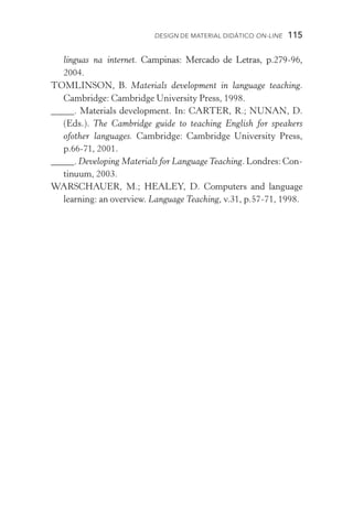 Design de Material Didático on­­‑line  115
línguas na internet. �����������������������������������������Campinas: Mercado de Letras, p.279­­‑96,
2004.
TOMLINSON, B. Materials development in language teaching.
Cambridge: Cambridge University Press, 1998.
_____. Materials development. In: CARTER, R.; NUNAN, D.
(Eds.). The Cambridge guide to teaching English for speakers
ofother languages. Cambridge: Cambridge University Press,
p.66­­‑71, 2001.
_____. Developing Materials for Language Teaching. Londres: Con-
tinuum, 2003.
WARSCHAUER, M.; HEALEY, D. Computers and language
learning: an overview. Language Teaching, v.31, p.57­­‑71, 1998.
 