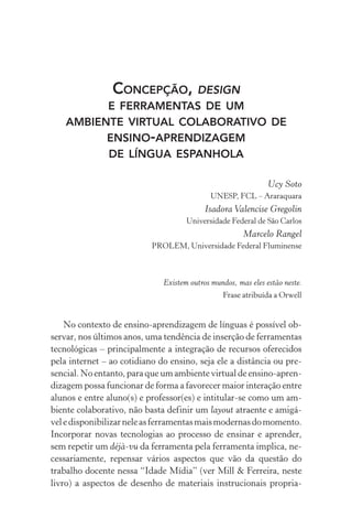 Concepção, design
e ferramentas de um
ambiente virtual colaborativo de
ensino­‑aprendizagem
de língua espanhola
Ucy Soto
UNESP, FCL – Araraquara
Isadora Valencise Gregolin
Universidade Federal de São Carlos
Marcelo Rangel
prolem, Universidade Federal Fluminense
Existem outros mundos, mas eles estão neste.
Frase atribuída a Orwell
No contexto de ensino­‑aprendizagem de línguas é possível ob-
servar, nos últimos anos, uma tendência de inserção de ferramentas
tecnológicas – principalmente a integração de recursos oferecidos
pela internet – ao cotidiano do ensino, seja ele a distância ou pre-
sencial. No entanto, para que um ambiente virtual de ensino­‑apren­
dizagem possa funcionar de forma a favorecer maior interação entre
alunos e entre aluno(s) e professor(es) e intitular­‑se como um am-
biente colaborativo, não basta definir um layout atraente e amigá-
veledisponibilizarneleasferramentasmaismodernasdomomento.
Incorporar novas tecnologias ao processo de ensinar e aprender,
sem repetir um déjà­‑vu da ferramenta pela ferramenta implica, ne-
cessariamente, repensar vários aspectos que vão da questão do
trabalho docente nessa “Idade Mídia” (ver Mill  Ferreira, neste
livro) a aspectos de desenho de materiais instrucionais propria-
 