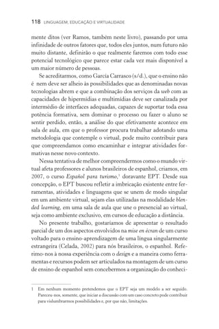 118  LINGUAGEM, EDUCAÇÃO E VIRTUALIDADE
mente ditos (ver Ramos, também neste livro), passando por uma
infi­
nidade de outros fatores que, todos eles juntos, num futuro não
muito distante, definirão o que realmente faremos com todo esse
potencial tecnológico que parece estar cada vez mais disponível a
um maior número de pessoas.
Se acreditarmos, como García Carrasco (s/d.), que o ensino não
é nem deve ser alheio às possibilidades que as denominadas novas
tecnologias abrem e que a combinação dos serviços da web com as
capacidades de hipermídias e multimídias deve ser canalizada por
intermédio de interfaces adequadas, capazes de suportar toda essa
potência formativa, sem dominar o processo ou fazer o aluno se
sentir perdido, então, a análise do que efetivamente acontece em
sala de aula, em que o professor procura trabalhar adotando uma
metodologia que contemple o virtual, pode muito contribuir para
que compreendamos como encaminhar e integrar atividades for-
mativas nesse novo contexto.
Nessa tentativa de melhor compreendermos como o mundo vir-
tual afeta professores e alunos brasileiros de espanhol, criamos, em
2007, o curso Español para turismo,
doravante EPT. Desde sua
concepção, o EPT buscou refletir a imbricação existente entre fer-
ramentas, atividades e linguagens que se unem de modo singular
em um ambiente virtual, sejam elas utilizadas na modalidade blen-
ded learning, em uma sala de aula que une o presencial ao virtual,
seja como ambiente exclusivo, em cursos de educação a distância.
No presente trabalho, gostaríamos de apresentar o resultado
parcial de um dos aspectos envolvidos na mise en écran de um curso
voltado para o ensino­‑aprendizagem de uma língua singularmente
estrangeira (Celada, 2002) para nós brasileiros, o espanhol. Re­fe­
rimo­‑nos à nossa experiência com o design e a maneira como ferra-
mentas e recursos podem ser articulados na montagem de um curso
de ensino de espanhol sem concebermos a organização do conheci-
	Em nenhum momento pretendemos que o EPT seja um modelo a ser seguido.
Pareceu­‑nos, somente, que iniciar a discussão com um caso concreto pode contribuir
para vislumbrarmos possibilidades e, por que não, limitações.
 