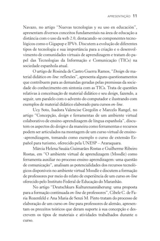 APRESENTAÇÃO  11
Navazo, no artigo “Nuevas tecnologías y su uso en educación”,
apresentam diversos conceitos fundamentais na área de educação a
distância com o uso da web 2.0, destacando-se componentes tecno-
lógicos como o Gigapop e IPV6. Discutem a evolução de diferentes
tipos de tecnologia e sua importância para a criação e o desenvol­
vimento de comunidades virtuais de aprendizagem e tratam do pa-
pel das Tecnologias da Informação e Comunicação (TICs) na
socie­dade espanhola atual.
O artigo de Rosinda de Castro Guerra Ramos, “Design de ma-
terial didático on-line: reflexões”, apresenta alguns questionamentos
que contribuem para as demandas geradas pelas premissas da socie-
dade do conhecimento em sintonia com as TICs. Trata de questões
relativas à conceituação de material didático e seu design, fazendo, a
seguir, um paralelo com o advento do computador e ilustrando com
exemplos de material didático elaborado para cursos on-line.
Ucy Soto, Isadora Valencise Gregolin e Marcelo Rangel, no
artigo “Concepção, design e ferramentas de um ambiente virtual
colaborativo de ensino-aprendizagem de língua espanhola”, discu-
tem os aspectos do design e da maneira como ferramentas e recursos
podem ser articulados na montagem de um curso virtual de ensino­
‑aprendizagem, tomando como exemplo o curso de extensão Es-
pañol para turismo, oferecido pela UNESP – Araraquara.
Márcia Helena Sauáia Guimarães Rostas e Guilherme Ribeiro
Rostas, em “O ambiente virtual de aprendizagem (Moodle) como
ferramenta auxiliar no processo ensino-aprendizagem: uma questão
de comunicação”, analisam as potencialidades dos recursos tecnoló-
gicos disponíveis no ambiente virtual Moodle e discutem a formação
de professores por meio do relato de experiência de um curso on-line
oferecido pelo Instituto Federal de Educação do Maranhão.
No artigo “Deutschkurs Kulturenannäherung: uma proposta
para a formação continuada on-line de professores”, Cibele C. de Fa-
ria Rozenfeld e Ana Maria de Senzi M. Pinto tratam do processo de
elaboração de um curso on-line para professores de alemão, apresen-
tam os preceitos teóricos que deram suporte à sua concepção e des-
crevem os tipos de materiais e atividades trabalhados durante o
curso.
 