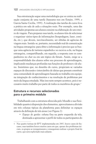 122  LINGUAGEM, EDUCAÇÃO E VIRTUALIDADE
Sua estruturação segue uma metodologia que se centra na reali-
zação conjunta de uma tarefa (baseamo­‑nos em Estaire, 1999, e
García Santa­‑Cecilia, 1999). A realização das tarefas do curso leva
a prática em sala de aula a situações reais. Por exemplo, uma das
atividades propostas aos alunos consiste na elaboração de um rotei-
ro de viagem. Para preparar essa tarefa, os alunos têm de selecionar
e organizar vários tipos de informações (hospedagem, lazer, comi-
da, etc.), que devem, inevitavelmente, ser obtidas de agências de
viagem reais. Instala­‑se, portanto, necessidade real de comunicação
na língua estrangeira: para obter a informação é preciso que se bus-
que uma agência de turismo espanhola e se escreva a ela, na língua
estrangeira, compartilhando, em seguida, a resposta com os com-
panheiros no chat ou em um tópico do fórum. Assim, exige­‑se a
responsabilidade dos alunos sobre seu processo de aprendizagem,
implicando mudanças profundas nas funções de professor e de alu-
no. Insistimos que, no desenho do curso, propiciam­‑se variados
espaços de discussão e intercâmbio de ideias que possam constituir
uma comunidade de aprendizagem baseada no trabalho em equipe,
na integração de conhecimentos e na resolução de problemas por
meio da língua estudada. Mas isso nem sempre acontece, pois é ne-
cessário muito trabalho por parte de todos os membros do grupo.
Estrutura e recursos selecionados
para o primeiro módulo
Trabalhando com a estrutura oferecida pelo Moodle e sua flexi-
bilidade quanto à disposição dos elementos, aproveitamos a divisão
em três colunas típicas da plataforma para delimitar os espaços
através da definição de três áreas (ver Figura 2):
•	 Espaço de gestão: coluna fixa na parte esquerda da tela,
destinada a apresentar o perfil de todos os participantes do
	 Nas quatro turmas de EPT implementadas em 2007, houve casos de fra-
casso, mas também houve muitos casos em que, apesar dos problemas ini-
ciais, os grupos se reorganizaram e conseguiram realizar o projeto final do
curso, que será explicitado mais adiante.
 