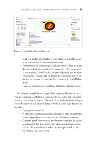 Concepção, design e ferramentas de um ambiente virtual  123
grupo, a gestão das tarefas e seus prazos e a gestão de as-
pectos administrativos, tais como notas.
•	 Ferramentas de comunicação: coluna vertical fixa na parte
direita da tela, destinada à comunicação entre os usuários
– mensagens, visualização dos participantes que estejam
conectados, ferramenta de busca por palavras­‑chave nos
fóruns do curso e ferramenta de comunicação oral (Hable-
mos).
•	 Recursos permanentes e unidades didáticas: coluna central.
Na coluna central há uma seção fixa (sempre disponível) e ou-
tras que mudam conforme o andamento do curso (aproximada-
mente a cada duas semanas). Na seção fixa, estão os recursos que
ficam disponíveis aos alunos durante todo o curso (ver Figura 2),
que são:
•	 O programa do curso.
•	 A cafeteria: ferramenta de chat disponível para os encontros
em tempo real entre os alunos e entre alunos e professor.
•	 O fórum geral: eixo central no desenvolvimento do curso,
organizador das discussões, dúvidas, comunicações assín-
cronas. Sempre aberto a todos os participantes do curso.
•	 As regras de uso dos fóruns.
Figura 2 – A tela de abertura do curso.
 