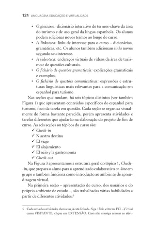 124  LINGUAGEM, EDUCAÇÃO E VIRTUALIDADE
•	 O glossário: dicionário interativo de termos­‑chave da área
do turismo e de uso geral da língua espanhola. Os alunos
podem adicionar novos termos ao longo do curso.
•	 A linkoteca: links de interesse para o curso – dicionários,
gramáticas, etc. Os alunos também adicionam links novos
segundo seu interesse.
•	 A videoteca: endereços virtuais de vídeos da área de turis-
mo e de questões culturais.
•	 O fichário de questões gramaticais: explicações gramaticais
e exemplos.
•	 O fichário de questões comunicativas: expressões e estru­
turas linguísticas mais relevantes para a comunicação em
espanhol para turismo.
Nas seções que mudam, há seis tópicos distintos (ver também
Figura 1) que apresentam conteúdos específicos do espanhol para
turismo, foco da tarefa em questão. Cada seção se organiza visual-
mente de forma bastante parecida, porém apresenta atividades e
tarefas diferentes que ajudarão na elaboração do projeto de fim de
curso. As seis seções ou tópicos do curso são:
	Check­‑in
	Nuestro destino
	El viaje
	El alojamiento
	El ocio y la gastronomía
	Check­‑out
Na Figura 3 apresentamos a estrutura geral do tópico 1, Check­
‑in, que prepara o aluno para o aprendizado colaborativo on­‑line em
grupo e também funciona como introdução ao ambiente de apren-
dizagem virtual.
Na primeira seção – apresentação do curso, dos usuários e do
próprio ambiente de estudo –, são trabalhadas várias habilidades a
partir de diferentes atividades:
	Cada uma das atividades elencadas já está linkada. Siga o link, entre na FCL-Virtual
como VISITANTE, clique em EXTENSÃO. Caso não consiga acessar as ativi­
 